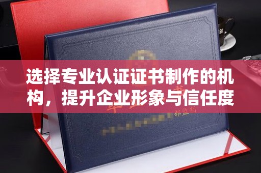 娄底选择专业认证证书制作的机构，提升企业形象与信任度